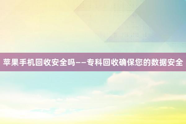苹果手机回收安全吗——专科回收确保您的数据安全